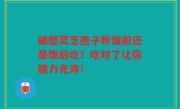 破壁灵芝孢子粉饭前还是饭后吃？吃对了让你精力充沛！