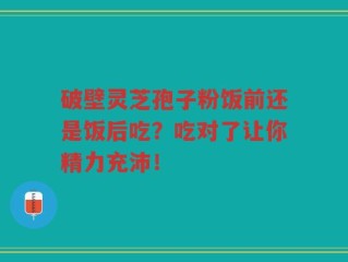 破壁灵芝孢子粉饭前还是饭后吃？吃对了让你精力充沛！