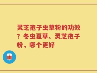 灵芝孢子虫草粉的功效？冬虫夏草、灵芝孢子粉，哪个更好