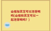 山楂加灵芝可以泡茶喝吗(山楂和灵芝可以一起泡茶喝吗？)