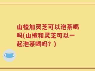 山楂加灵芝可以泡茶喝吗(山楂和灵芝可以一起泡茶喝吗？)