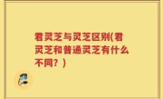 君灵芝与灵芝区别(君灵芝和普通灵芝有什么不同？)