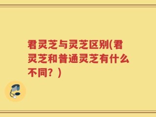 君灵芝与灵芝区别(君灵芝和普通灵芝有什么不同？)