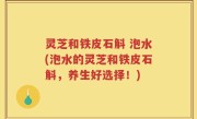 灵芝和铁皮石斛 泡水(泡水的灵芝和铁皮石斛，养生好选择！)