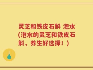 灵芝和铁皮石斛 泡水(泡水的灵芝和铁皮石斛，养生好选择！)