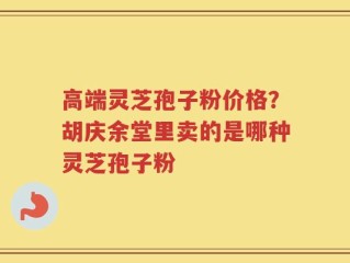 高端灵芝孢子粉价格？胡庆余堂里卖的是哪种灵芝孢子粉