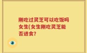 刚吃过灵芝可以吃饭吗女生(女生刚吃灵芝能否进食？