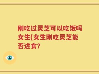 刚吃过灵芝可以吃饭吗女生(女生刚吃灵芝能否进食？