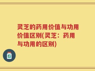 灵芝的药用价值与功用价值区别(灵芝：药用与功用的区别)