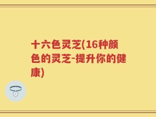 十六色灵芝(16种颜色的灵芝-提升你的健康)