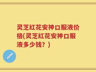 灵芝红花安神口服液价格(灵芝红花安神口服液多少钱？)