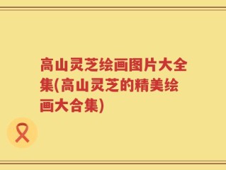 高山灵芝绘画图片大全集(高山灵芝的精美绘画大合集)