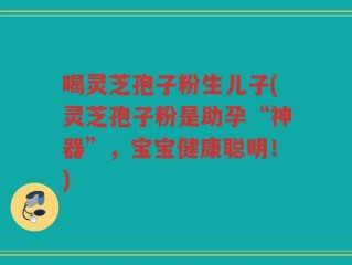 喝灵芝孢子粉生儿子(灵芝孢子粉是助孕“神器”，宝宝健康聪明！)