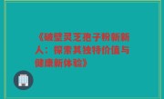 《破壁灵芝孢子粉新新人:探索其独特价值与健康新体验》