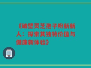 《破壁灵芝孢子粉新新人：探索其独特价值与健康新体验》