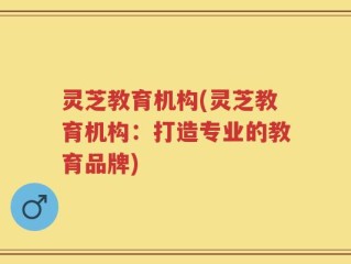 灵芝教育机构(灵芝教育机构：打造专业的教育品牌)