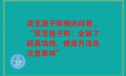 灵芝孢子粉相关科普_“灵芝孢子粉：全面了解其功效、使用方法及注意事项”