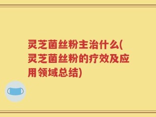 灵芝菌丝粉主治什么(灵芝菌丝粉的疗效及应用领域总结)