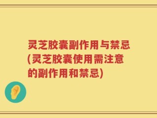 灵芝胶囊副作用与禁忌(灵芝胶囊使用需注意的副作用和禁忌)