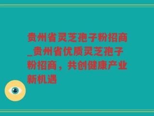 贵州省灵芝孢子粉招商_贵州省优质灵芝孢子粉招商，共创健康产业新机遇