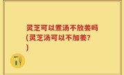 灵芝可以煮汤不放姜吗(灵芝汤可以不加姜？)