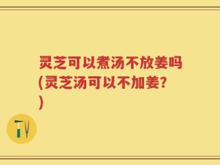 灵芝可以煮汤不放姜吗(灵芝汤可以不加姜？)