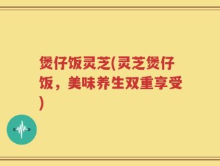 煲仔饭灵芝(灵芝煲仔饭，美味养生双重享受)