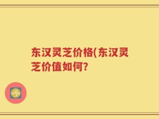 东汉灵芝价格(东汉灵芝价值如何？