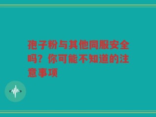 孢子粉与其他同服安全吗？你可能不知道的注意事项
