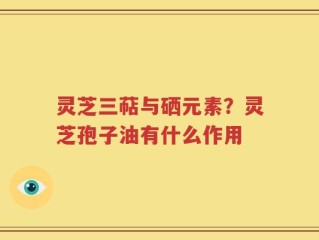 灵芝三萜与硒元素？灵芝孢子油有什么作用