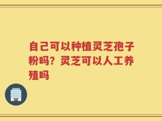自己可以种植灵芝孢子粉吗？灵芝可以人工养殖吗