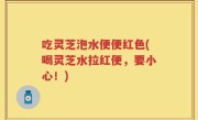 吃灵芝泡水便便红色(喝灵芝水拉红便，要小心！)