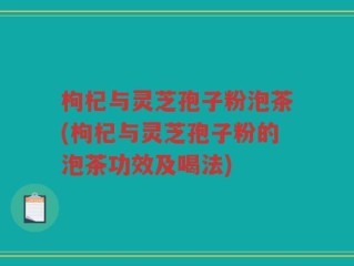 枸杞与灵芝孢子粉泡茶(枸杞与灵芝孢子粉的泡茶功效及喝法)