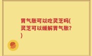 胃气胀可以吃灵芝吗(灵芝可以缓解胃气胀？)