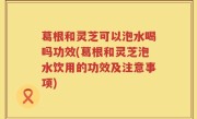 葛根和灵芝可以泡水喝吗功效(葛根和灵芝泡水饮用的功效及注意事项)