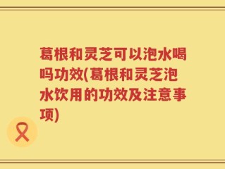 葛根和灵芝可以泡水喝吗功效(葛根和灵芝泡水饮用的功效及注意事项)