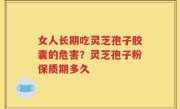 女人长期吃灵芝孢子胶囊的危害？灵芝孢子粉保质期多久