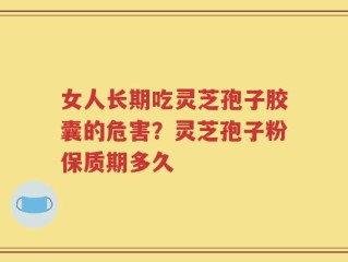 女人长期吃灵芝孢子胶囊的危害？灵芝孢子粉保质期多久