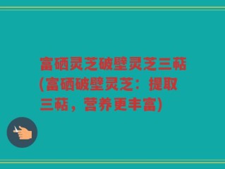 富硒灵芝破壁灵芝三萜(富硒破壁灵芝：提取三萜，营养更丰富)