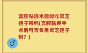 宫腔粘连术后能吃灵芝孢子粉吗(宫腔粘连手术后可否食用灵芝孢子粉？)