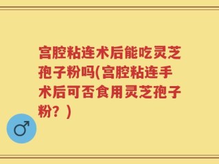 宫腔粘连术后能吃灵芝孢子粉吗(宫腔粘连手术后可否食用灵芝孢子粉？)