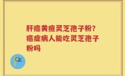 肝癌黄疸灵芝孢子粉？癌症病人能吃灵芝孢子粉吗