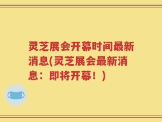 灵芝展会开幕时间最新消息(灵芝展会最新消息：即将开幕！)