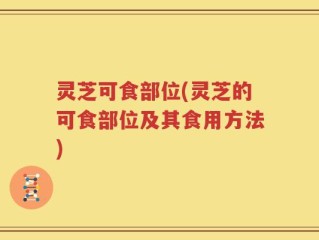 灵芝可食部位(灵芝的可食部位及其食用方法)