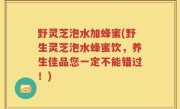 野灵芝泡水加蜂蜜(野生灵芝泡水蜂蜜饮，养生佳品您一定不能错过！)