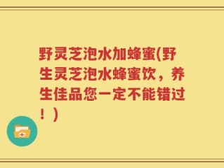 野灵芝泡水加蜂蜜(野生灵芝泡水蜂蜜饮，养生佳品您一定不能错过！)