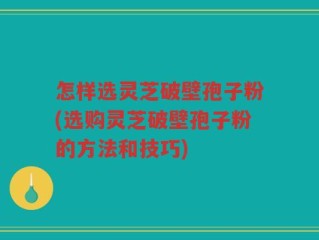 怎样选灵芝破壁孢子粉(选购灵芝破壁孢子粉的方法和技巧)