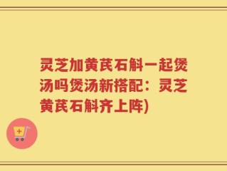 灵芝加黄芪石斛一起煲汤吗煲汤新搭配：灵芝黄芪石斛齐上阵)