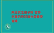 两当灵芝孢子粉 营养丰富的天然滋补品备受青睐