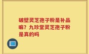 破壁灵芝孢子粉是补品嘛？九珍堂灵芝孢子粉是真的吗